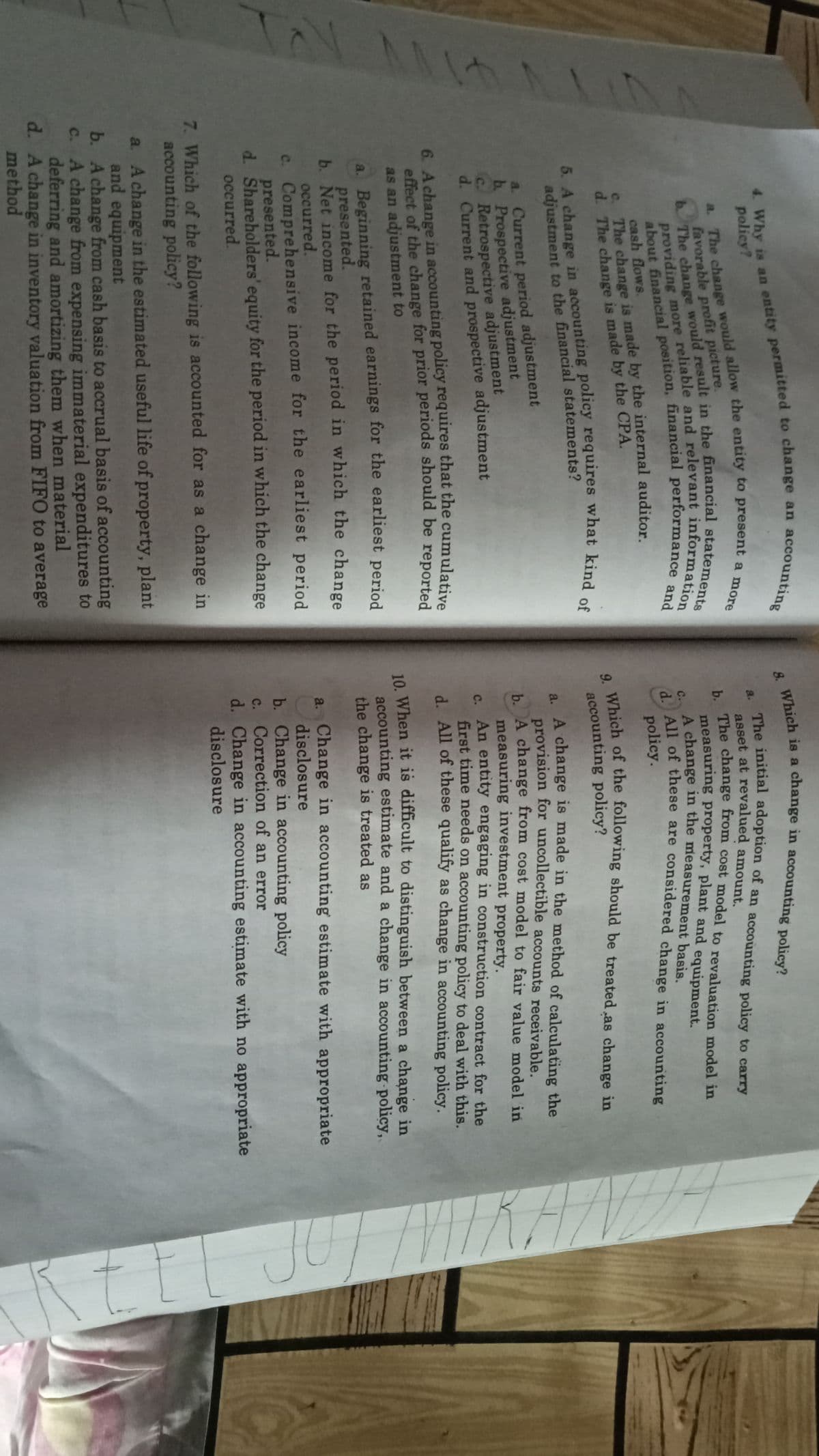 4. Why is an entity permitted to change an account:
policy?
The initial adoption of an accoùnting policy to carry
a.
The change from cost model to revaluation model in
measuring property, plant and equipment.
A change in the measurement basis.
C All of these are considered change in accounting
favorable profit picture.
с.
cash flows.
The change is made by the internal auditor
policy.
accounting policy?
. A change is made in the method of calculating the
provision for uncollectible accounts receivable.
A change from cost model to fair value model in
measuring investment property.
s An entity engaging in construction contract for the
first time needs on accounting policy to deal with this.
d. All of these qualify as change in accounting policy.
adjustment to the financial statements?
a. Current period adjustment
b. Prospective adjustment
C. Retrospective adjustment
d. Current and prospective adjustment
6. Achange in accounting policy requires that the cumulative
effect of the change for prior periods should be reported
as an adjustment to
10. When it is difficult to distinguish between a change in
accounting estimate and a change in accounting policy,
the change is treated as
a. Beginning retained earnings for the earliest period
presented.
b. Net income for the period in which the change
occurred.
c. Comprehensive income for the earliest period
presented.
d. Shareholders' equity for the period in which the change
occurred.
a. Change in accounting estimate with appropriate
disclosure
b. Change in accounting policy
c. Correction of an error
d. Change in accounting estimate with no appropriate
disclosure
7. Which of the following is accounted for as a change in
accounting policy?
a. A change in the estimated useful life of property, plant
and equipment
b. A change from cash basis to accrual basis of accounting
c. A change from expensing immaterial expenditures to
deferring and amortizing them when material
d. A change in inventory valuation from FIFO to average
method
a. The change allow the entity to a more
about and
5. A in policy what kind of
b The would in the statements
providing more and information
