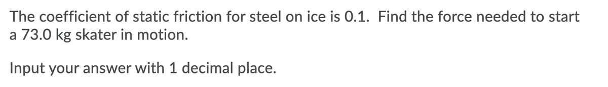 The coefficient of static friction for steel on ice is 0.1. Find the force needed to start
a 73.0 kg skater in motion.
Input your answer with 1 decimal place.
