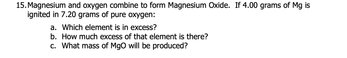 15. Magnesium and oxygen combine to form Magnesium Oxide. If 4.00 grams of Mg is
ignited in 7.20 grams of pure oxygen:
a. Which element is in excess?
b. How much excess of that element is there?
c. What mass of MgO will be produced?
