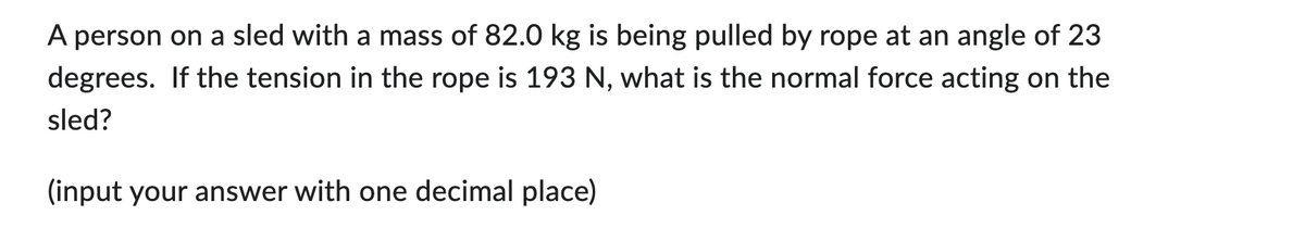 A person on a sled with a mass of 82.0 kg is being pulled by rope at an angle of 23
degrees. If the tension in the rope is 193 N, what is the normal force acting on the
sled?
(input your answer with one decimal place)