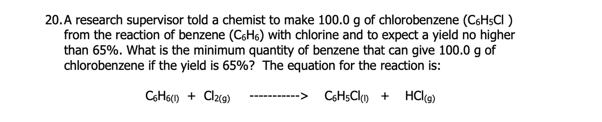20. A research supervisor told a chemist to make 100.0 g of chlorobenzene (C6H5CI )
from the reaction of benzene (C6H6) with chlorine and to expect a yield no higher
than 65%. What is the minimum quantity of benzene that can give 100.0 g of
chlorobenzene if the yield is 65%? The equation for the reaction is:
C6H6) + Cl2(g)
<>
HClg)
