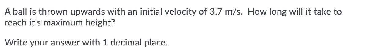 A ball is thrown upwards with an initial velocity of 3.7 m/s. How long will it take to
reach it's maximum height?
Write your answer with 1 decimal place.
