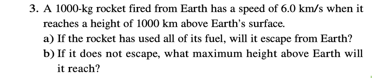 3. A 1000-kg rocket fired from Earth has a speed of 6.0 km/s when it
reaches a height of 1000 km above Earth's surface.
a) If the rocket has used all of its fuel, will it escape from Earth?
b) If it does not escape, what maximum height above Earth will
it reach?