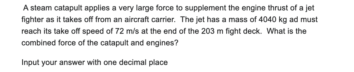 A steam catapult applies a very large force to supplement the engine thrust of a jet
fighter as it takes off from an aircraft carrier. The jet has a mass of 4040 kg ad must
reach its take off speed of 72 m/s at the end of the 203 m fight deck. What is the
combined force of the catapult and engines?
Input your answer with one decimal place