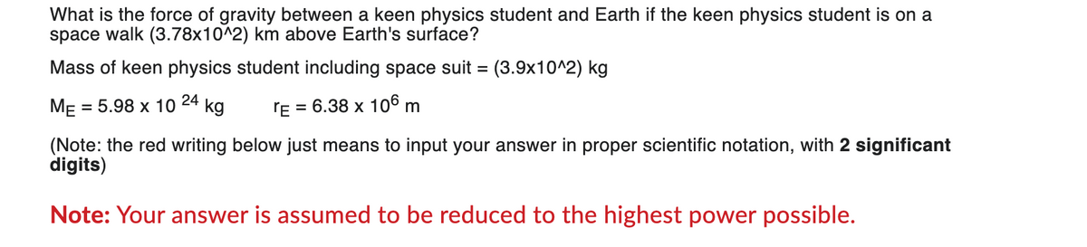 What is the force of gravity between a keen physics student and Earth if the keen physics student is on a
space walk (3.78x10^2) km above Earth's surface?
Mass of keen physics student including space suit = (3.9x10^2) kg
24
ME = 5.98 x 10 kg
TE = 6.38 x 106 m
(Note: the red writing below just means to input your answer in proper scientific notation, with 2 significant
digits)
Note: Your answer is assumed to be reduced to the highest power possible.