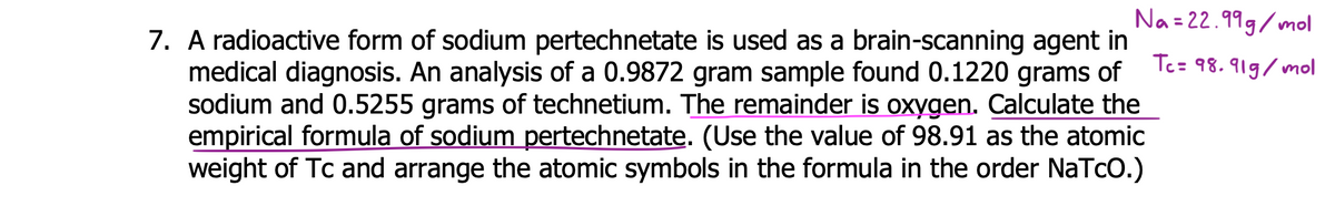 Na = 22.999/mol
7. A radioactive form of sodium pertechnetate is used as a brain-scanning agent in
medical diagnosis. An analysis of a 0.9872 gram sample found 0.1220 grams of
sodium and 0.5255 grams of technetium. The remainder is oxygen. Calculate the
empirical formula of sodium pertechnetate. (Use the value of 98.91 as the atomic
weight of Tc and arrange the atomic symbols in the formula in the order NaTcO.)
Tc= 98.919/mol
