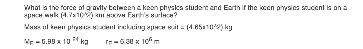What is the force of gravity between a keen physics student and Earth if the keen physics student is on a
space walk (4.7x10^2) km above Earth's surface?
Mass of keen physics student including space suit = (4.65x10^2) kg
ME = 5.98 x 10 24 kg
'E = 6.38 x 106 m
%3D

