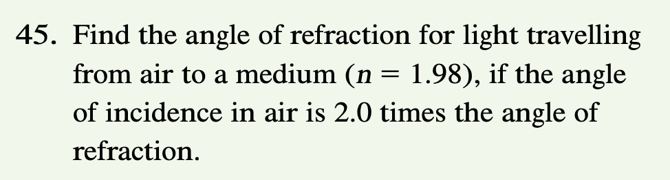 45. Find the angle of refraction for light travelling
from air to a medium (n
=
1.98), if the angle
of incidence in air is 2.0 times the angle of
refraction.