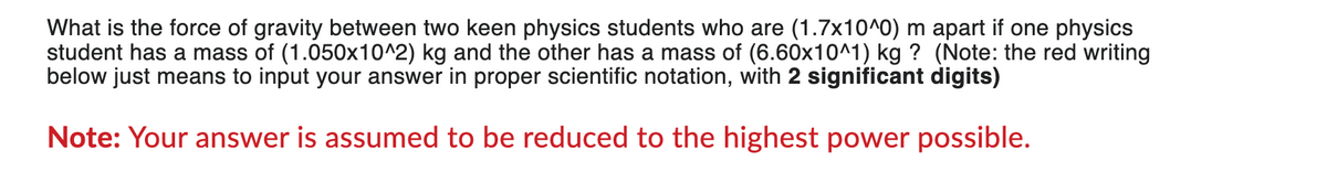 What is the force of gravity between two keen physics students who are (1.7x10^0) m apart if one physics
student has a mass of (1.050x10^2) kg and the other has a mass of (6.60x10^1) kg ? (Note: the red writing
below just means to input your answer in proper scientific notation, with 2 significant digits)
Note: Your answer is assumed to be reduced to the highest power possible.