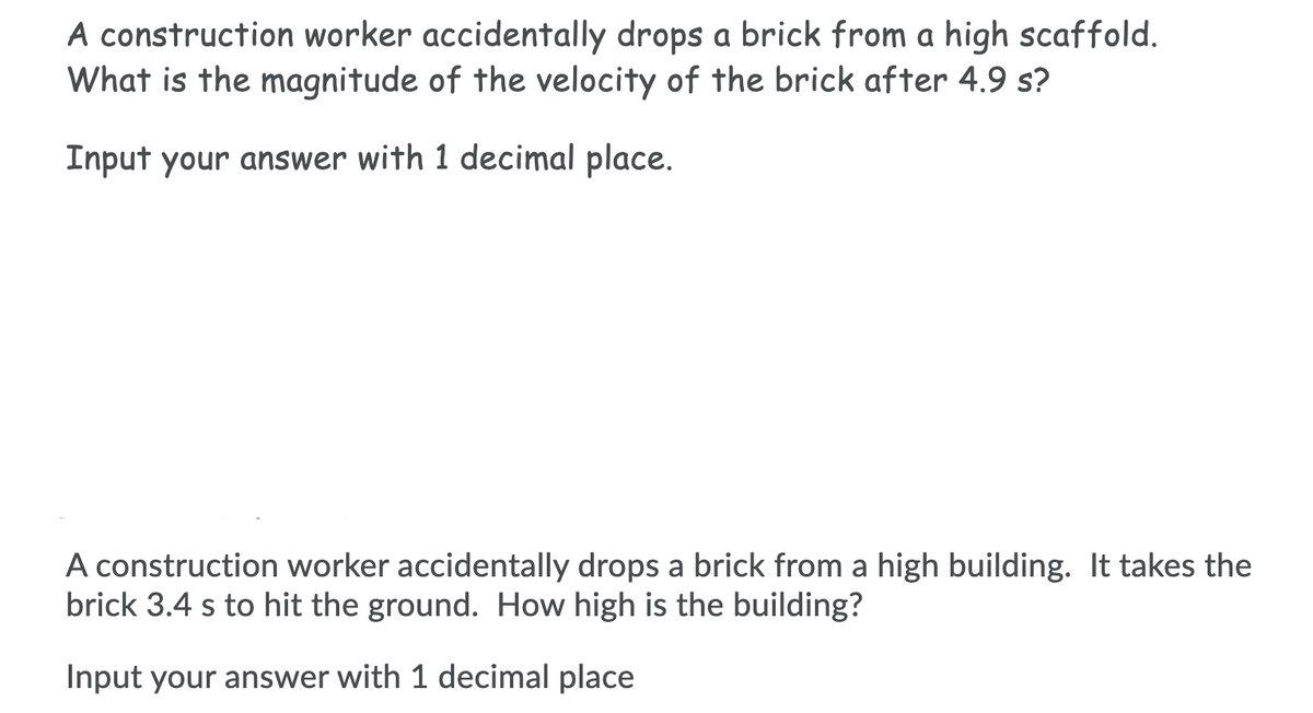 A construction worker accidentally drops a brick from a high scaffold.
What is the magnitude of the velocity of the brick after 4.9 s?
Input your answer with 1 decimal place.
A construction worker accidentally drops a brick from a high building. It takes the
brick 3.4 s to hit the ground. How high is the building?
Input your answer with 1 decimal place
