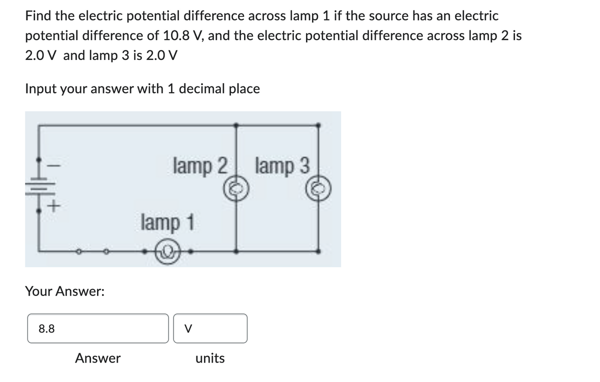 Find the electric potential difference across lamp 1 if the source has an electric
potential difference of 10.8 V, and the electric potential difference across lamp 2 is
2.0 V and lamp 3 is 2.0 V
Input your answer with 1 decimal place
Your Answer:
8.8
Answer
lamp 2 lamp 3
lamp 1
V
units