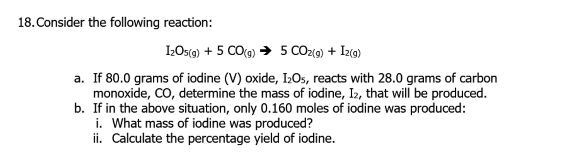 18. Consider the following reaction:
I2OS(g) + 5 CO(g) → 5 CO2(g) + I2(g)
a. If 80.0 grams of iodine (V) oxide, I2O5, reacts with 28.0 grams of carbon
monoxide, CO, determine the mass of iodine, I2, that will be produced.
b. If in the above situation, only 0.160 moles of iodine was produced:
i. What mass of iodine was produced?
ii. Calculate the percentage yield of iodine.
