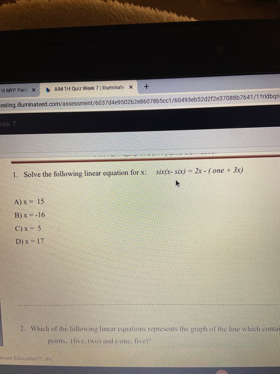 H MYP Perio x
AIM 1H Quiz Week 7| Illuminate x
esting.illuminateed.com/assessment/6037d4e9502b2e86078b5cc1/60493eb52d2f2e37088b7641/1?rldbqn
eek 7
1. Solve the following linear equation for x:
six(x- six) = 2x - ( one + 3x)
A) x = 15
B) x = -16
C) x = 5
D) x = 17
2. Which of the following linear equations represents the graph of the line which contai
points, (five, two) and (-one, five)?
ninate EducationTM. Inc.
