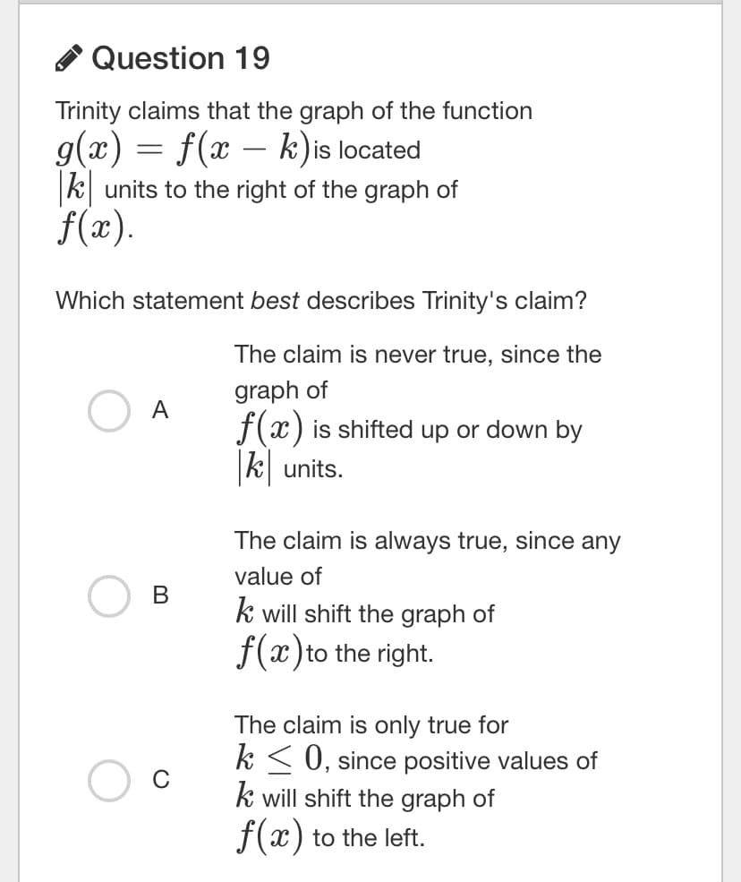 Question 19
Trinity claims that the graph of the function
g(x) = f(x – k) is located
k units to the right of the graph of
f(x).
Which statement best describes Trinity's claim?
The claim is never true, since the
graph of
f(x) is shifted up or down by
k units.
The claim is always true, since any
value of
В
k will shift the graph of
f(x)to the right.
The claim is only true for
k < 0, since positive values of
k will shift the graph of
f(x) to the left.
