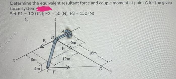 Determine the equivalent resultant force and couple moment at point A for the given
force system
Set F1 = 100 (N); F2 = 50 (N); F3 = 150 (N)
B.
F,
6m
F,
16m
8m
12m
4m
D
C F.
