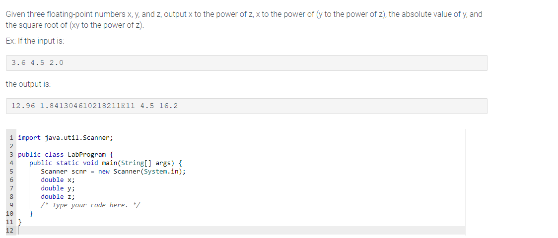Given three floating-point numbers x, y, and z, output x to the power of z, x to the power of (y to the power of z), the absolute value of y, and
the square root of (xy to the power of z).
Ex: If the input is:
3.6 4.5 2.0
the output is:
12.96 1.841304610218211E11 4.5 16.2
1 import java.util.Scanner;
3 public class LabProgram {
8
10
11
12
public static void main(String[] args) {
Scanner scnr = new Scanner(System.in);
double x;
double y;
double z;
/* Type your code here. */
}