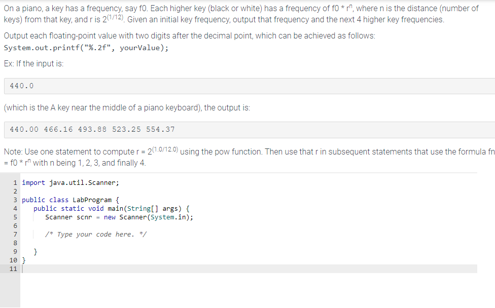 On a piano, a key has a frequency, say fo. Each higher key (black or white) has a frequency of f0 * rn, where n is the distance (number of
keys) from that key, and r is 2(1/12). Given an initial key frequency, output that frequency and the next 4 higher key frequencies.
Output each floating-point value with two digits after the decimal point, which can be achieved as follows:
System.out.printf("%.2f", yourValue);
Ex: If the input is:
440.0
(which is the A key near the middle of a piano keyboard), the output is:
440.00 466.16 493.88 523.25 554.37
Note: Use one statement to computer = 2(1.0/12.0) using the pow function. Then use that r in subsequent statements that use the formula fn
= f0 * rn with n being 1, 2, 3, and finally 4.
1 import java.util.Scanner;
2
3 public class LabProgram {
4
5
6
8
9
10}
11
public static void main(String[] args) {
Scanner scnr = new Scanner(System.in);
Type your code here. */
}