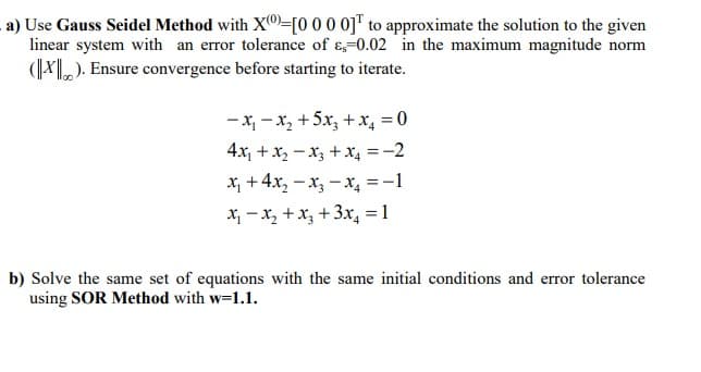 a) Use Gauss Seidel Method with X0=[0 00 0j™ to approximate the solution to the given
linear system with an error tolerance of ɛ,=0.02 in the maximum magnitude norm
(|¥). Ensure convergence before starting to iterate.
-x, - x, +5x, +x, = 0
4x, + x, -x3 + x, = -2
X, + 4x, – x, - x, =-1
X; -x, +x, + 3x, =1
b) Solve the same set of equations with the same initial conditions and error tolerance
using SOR Method with w=1.1.
