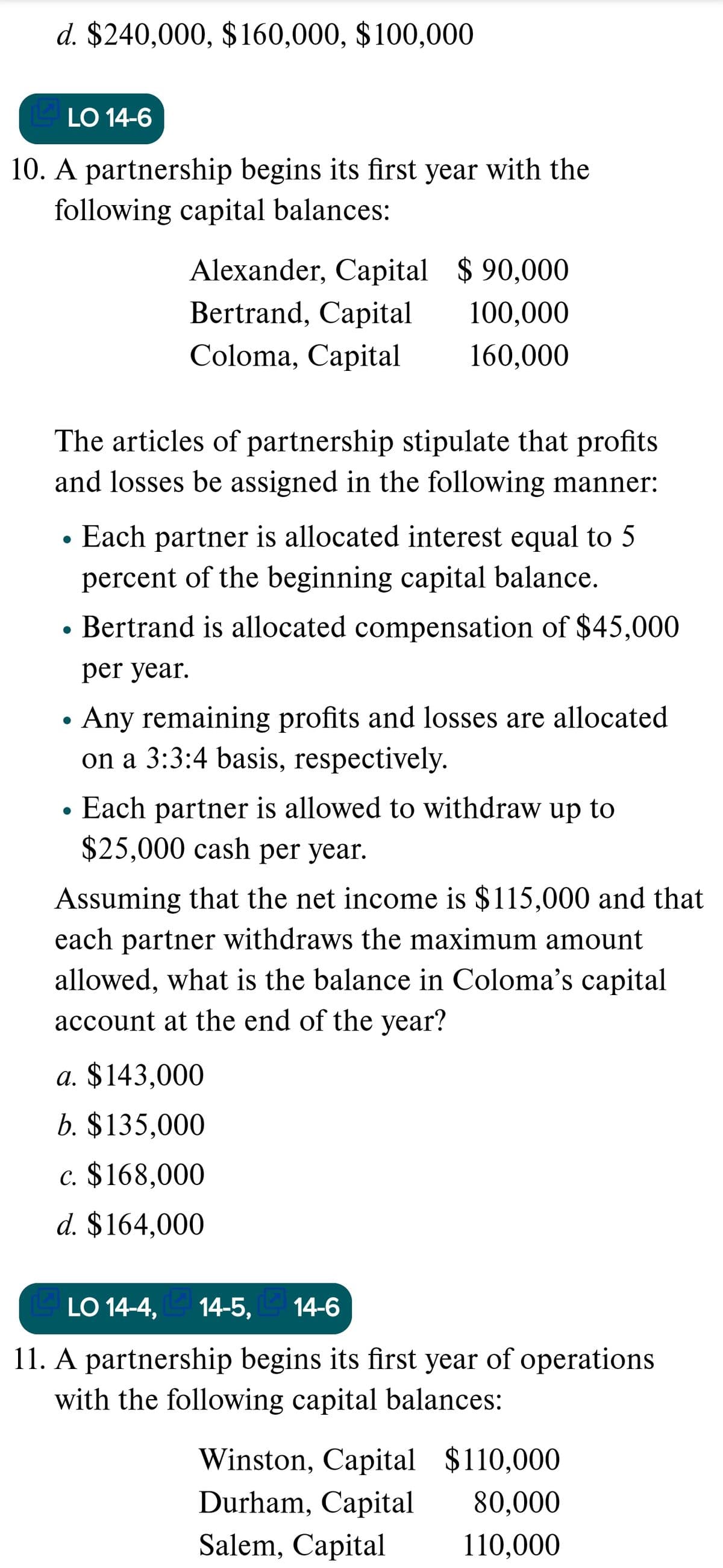 d. $240,000, $160,000, $100,000
LO 14-6
10. A partnership begins its first year with the
following capital balances:
Alexander, Capital $ 90,000
Bertrand, Capital
100,000
Coloma, Capital
160,000
The articles of partnership stipulate that profits
and losses be assigned in the following manner:
Each partner is allocated interest equal to 5
percent of the beginning capital balance.
Bertrand is allocated compensation of $45,000
per year.
Any remaining profits and losses are allocated
on a 3:3:4 basis, respectively.
Each partner is allowed to withdraw up to
$25,000 cash per year.
Assuming that the net income is $115,000 and that
each partner withdraws the maximum amount
allowed, what is the balance in Coloma's capital
account at the end of the year?
a. $143,000
b. $135,000
c. $168,000
d. $164,000
LO 14-4, 14-5,
14-6
11. A partnership begins its first year of operations
with the following capital balances:
Winston, Capital $110,000
Durham, Capital
80,000
Salem, Capital
110,000
