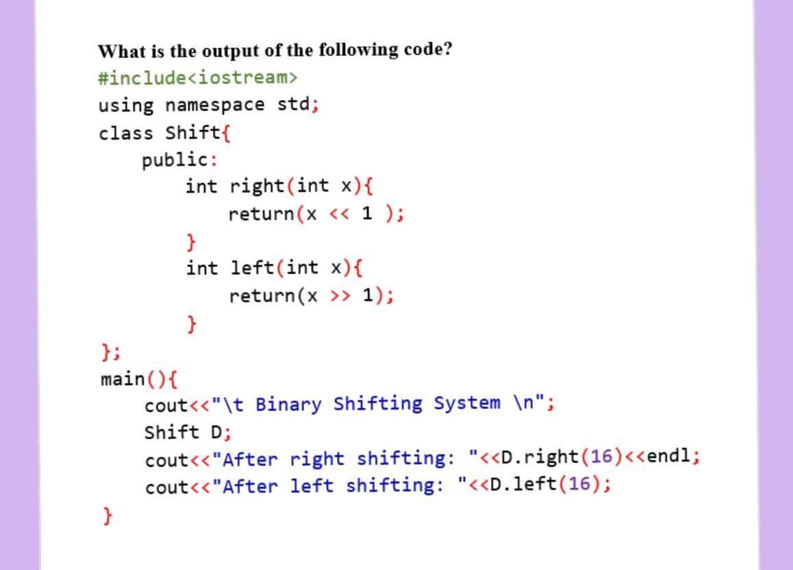 What is the output of the following code?
#include<iostream>
using namespace std;
class Shift{
public:
int right(int x){
return(x << 1 );
int left(int x){
return(x >> 1);
};
main(){
cout<<"\t Binary Shifting System \n";
Shift D;
cout<<"After right shifting: "<<D.right(16)<<endl;
cout<<"After left shifting: "<<D.left(16);
