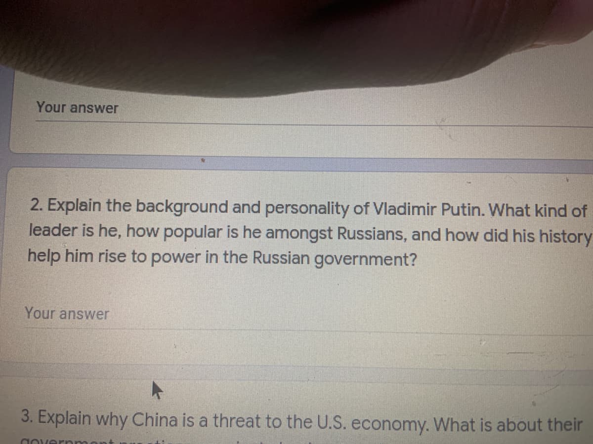 Your answer
2. Explain the background and personality of Vladimir Putin. What kind of
leader is he, how popular is he amongst Russians, and how did his history
help him rise to power in the Russian government?
Your answer
3. Explain why China is a threat to the U.S. economy. What is about their
aovernm
