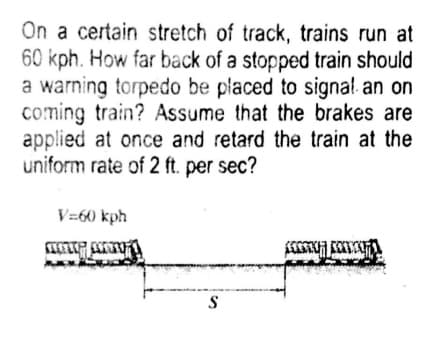 On a certain stretch of track, trains run at
60 kph. How far back of a stopped train should
a warning torpedo be placed to signal an on
coming train? Assume that the brakes are
applied at once and retard the train at the
uniform rate of 2 ft. per sec?
V=60 kph
S
