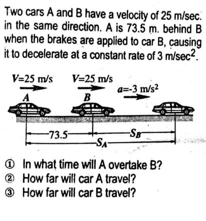 Two cars A and B have a velocity of 25 m/sec.
in the same direction. A is 73.5 m. behind B
when the brakes are applied to car B, causing
it to decelerate at a constant rate of 3 m/sec2.
V=25 m/s
V=25 m/s
a=-3 m/s2
A
B
-SB
-SA-
-73.5-
O In what time will A overtake B?
2 How far will car A travel?
3 How far will car B travel?
