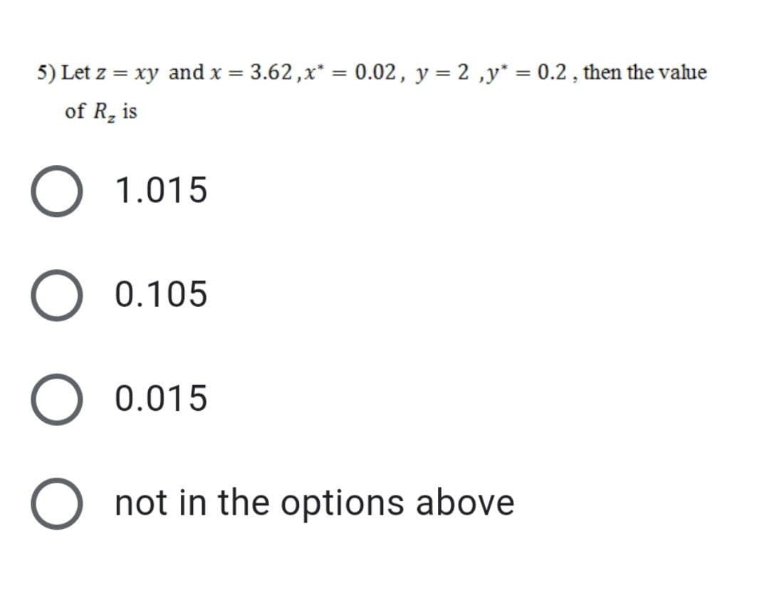 5) Let z = xy and x = 3.62 ,x* = 0.02, y = 2 ,y* = 0.2 , then the value
%3D
of R, is
O 1.015
O 0.105
O 0.015
O not in the options above
