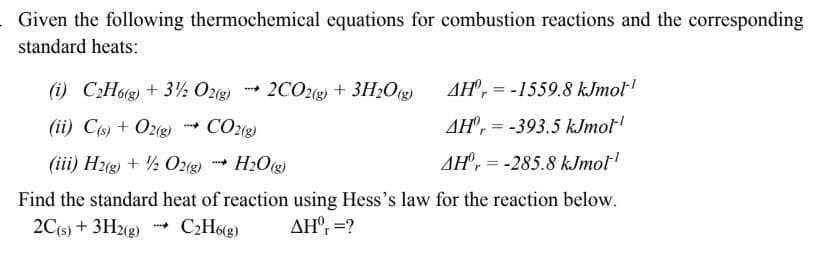 Given the following thermochemical equations for combustion reactions and the corresponding
standard heats:
(i) C:H6g) + 3½ Ozg 2CO2) + 3H;O«
AH", = -1559.8 kJmol'
(ii) Co) + O2g)
CO28)
AH', = -393.5 kJmol'
(iii) Hzg) + ½ O2() H2Og)
AH, = -285.8 kJmol
Find the standard heat of reaction using Hess's law for the reaction below.
2Cs) + 3H2(g) - C¿H6g)
AH®, =?
