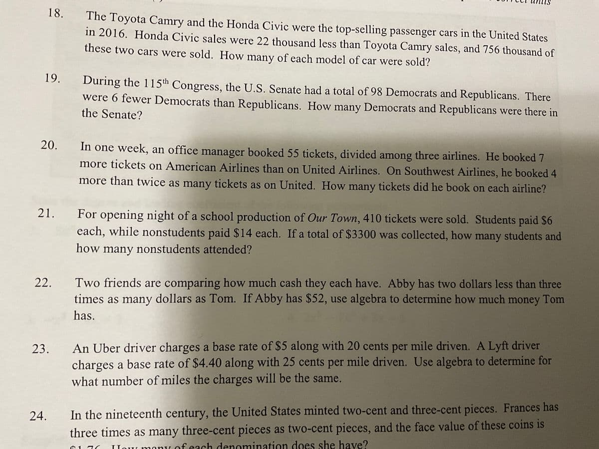 18.
The Toyota Camry and the Honda Civic were the top-selling passenger cars in the United States
in 2016. Honda Civic sales were 22 thousand less than Toyota Camry sales, and 756 thousand of
these two cars were sold. How many of each model of car were sold?
19.
During the 115th Congress, the U.S. Senate had a total of 98 Democrats and Republicans. There
were 6 fewer Democrats than Republicans. How many Democrats and Republicans were there in
the Senate?
20.
In one week, an office manager booked 55 tickets, divided among three airlines. He booked 7
more tickets on American Airlines than on United Airlines. On Southwest Airlines, he booked 4
more than twice as many tickets as on United. How many tickets did he book on each airline?
21.
For opening night of a school production of Our Town, 410 tickets were sold. Students paid $6
each, while nonstudents paid $14 each. If a total of $3300 was collected, how many students and
how many nonstudents attended?
22.
Two friends are comparing how much cash they each have. Abby has two dollars less than three
times as many dollars as Tom. If Abby has $52, use algebra to determine how much money Tom
has.
An Uber driver charges a base rate of $5 along with 20 cents per mile driven. A Lyft driver
charges a base rate of $4.40 along with 25 cents per mile driven. Use algebra to determine for
what number of miles the charges will be the same.
23.
24.
In the nineteenth century, the United States minted two-cent and three-cent pieces. Frances has
three times as many three-cent pieces as two-cent pieces, and the face value of these coins is
IHow monLof each denomination does she have?
