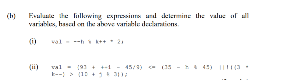 Evaluate the following expressions and determine the value of all
variables, based on the above variable declarations.
(b)
(i)
val = --h % k++ * 2;
(ii)
val
(93 + ++i
45/9) <= (35 - h % 45) ||!((3
k--) > (10 + j % 3));
