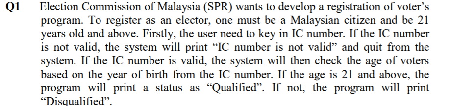 Q1
Election Commission of Malaysia (SPR) wants to develop a registration of voter's
program. To register as an elector, one must be a Malaysian citizen and be 21
years old and above. Firstly, the user need to key in IC number. If the IC number
is not valid, the system will print "IC number is not valid" and quit from the
system. If the IC number is valid, the system will then check the age of voters
based on the year of birth from the IC number. If the age is 21 and above, the
program will print a status as "Qualifiedď". If not, the program will print
"Disqualified".
