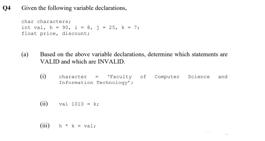 Q4
Given the following variable declarations,
char characters;
int val, h = 90, i = 8, j = 25, k = 7;
float price, discount;
(a)
Based on the above variable declarations, determine which statements are
VALID and which are INVALID.
(i)
character
'Faculty
of
Computer
Science
and
Information Technology';
(ii)
val 1010 = k;
(iii)
h * k = val;

