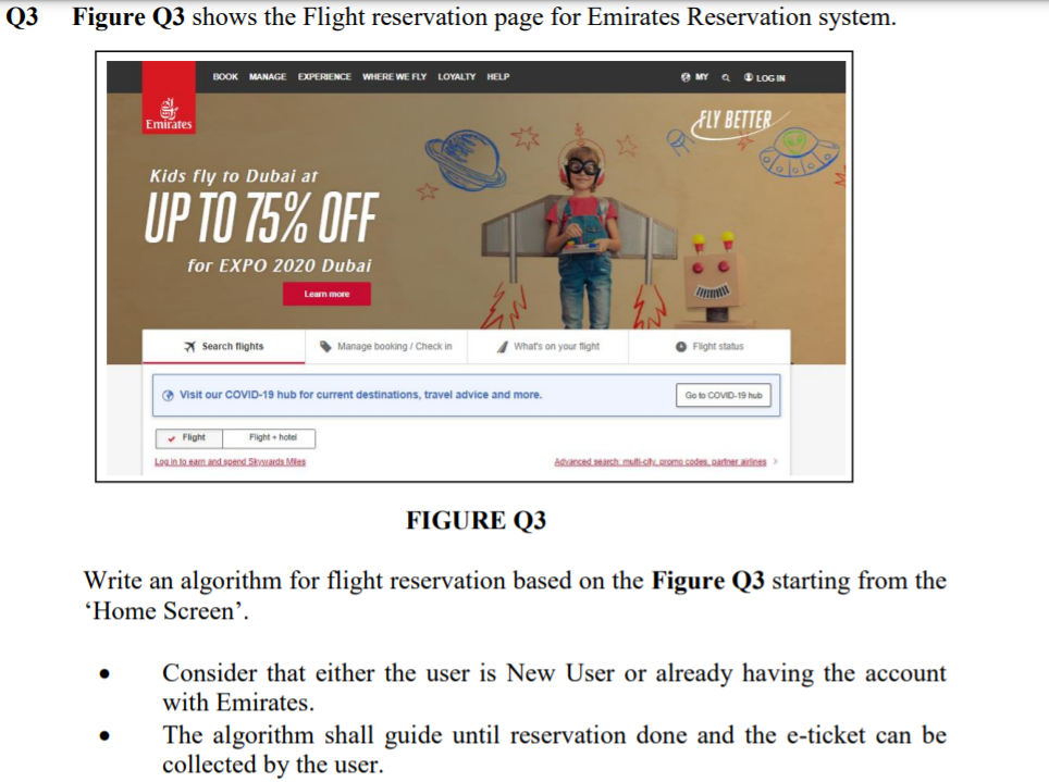 Q3
Figure Q3 shows the Flight reservation page for Emirates Reservation system.
BOOK
MANAGE EXPERIENCE
WHERE WE FLY LOYALTY HELP
e MY a
O LOG IN
Emirates
FLY BETTER
Kids fly to Dubai at
UP TO 75% OFF
for EXPO 2020 Dubai
Learn more
X Search flights
• Manage booking / Check in
What's on your flight
O Fight status
O Visit our COVID-19 hub for current destinations, travel advice and more.
Go to COVID-19 hub
• Fight
Flight hotel
Login to ean and ond Skwards Mies
Aanced searsh mulfi-sihREmo codes Rarner atines>
FIGURE Q3
Write an algorithm for flight reservation based on the Figure Q3 starting from the
'Home Screen'.
Consider that either the user is New User or already having the account
with Emirates.
The algorithm shall guide until reservation done and the e-ticket can be
collected by the user.
