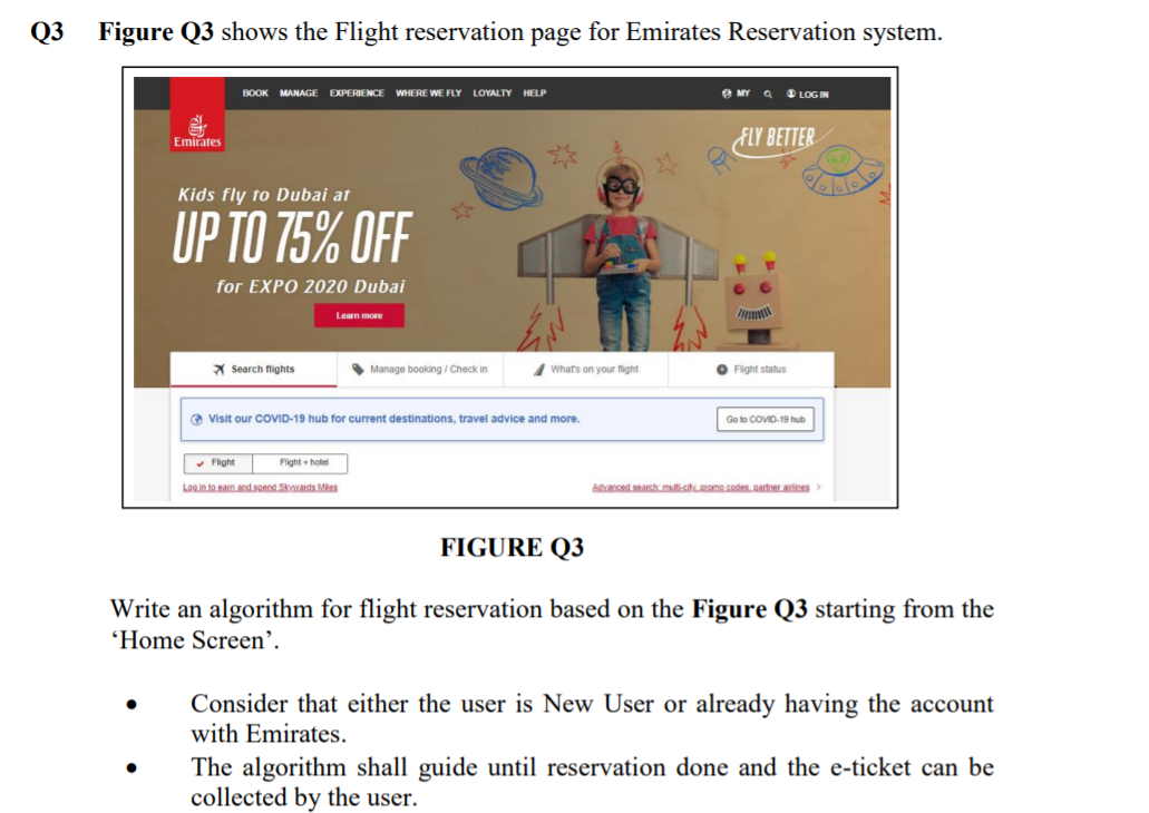 Q3
Figure Q3 shows the Flight reservation page for Emirates Reservation system.
O MY
O LOG IN
BOOK MANAGE EXPERIENCE WHERE WE FLY LOYALTY HELP
FLY BETTER
Emirates
Kids fly to Dubai at
UP TO 75% OFF
for EXPO 2020 Dubai
Lean more
X Search flights
• Manage booking / Check in
What's on your flight
O Fight status
O Visit our COVID-19 hub for current destinations, travel advice and more.
Go to COVID-19 hub
• Fight
Fight hotel
Login to eam and spend Skwards Mies
Aanced searsh mufisihREme codes Rartner aines
FIGURE Q3
Write an algorithm for flight reservation based on the Figure Q3 starting from the
'Home Screen’.
Consider that either the user is New User or already having the account
with Emirates.
The algorithm shall guide until reservation done and the e-ticket can be
collected by the user.
