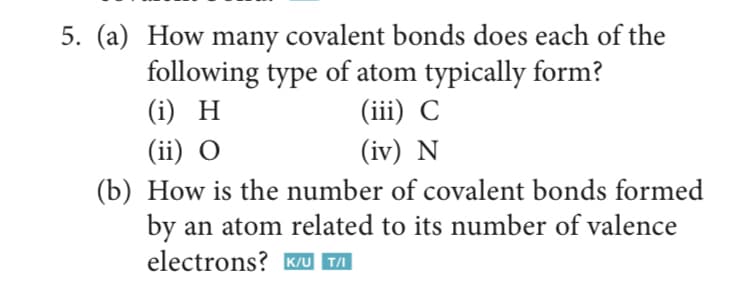 5. (a) How many covalent bonds does each of the
following type of atom typically form?
(ii) С
(i) H
(ii) О
(iv) N
(b) How is the number of covalent bonds formed
by an atom related to its number of valence
electrons? K/u T/I
