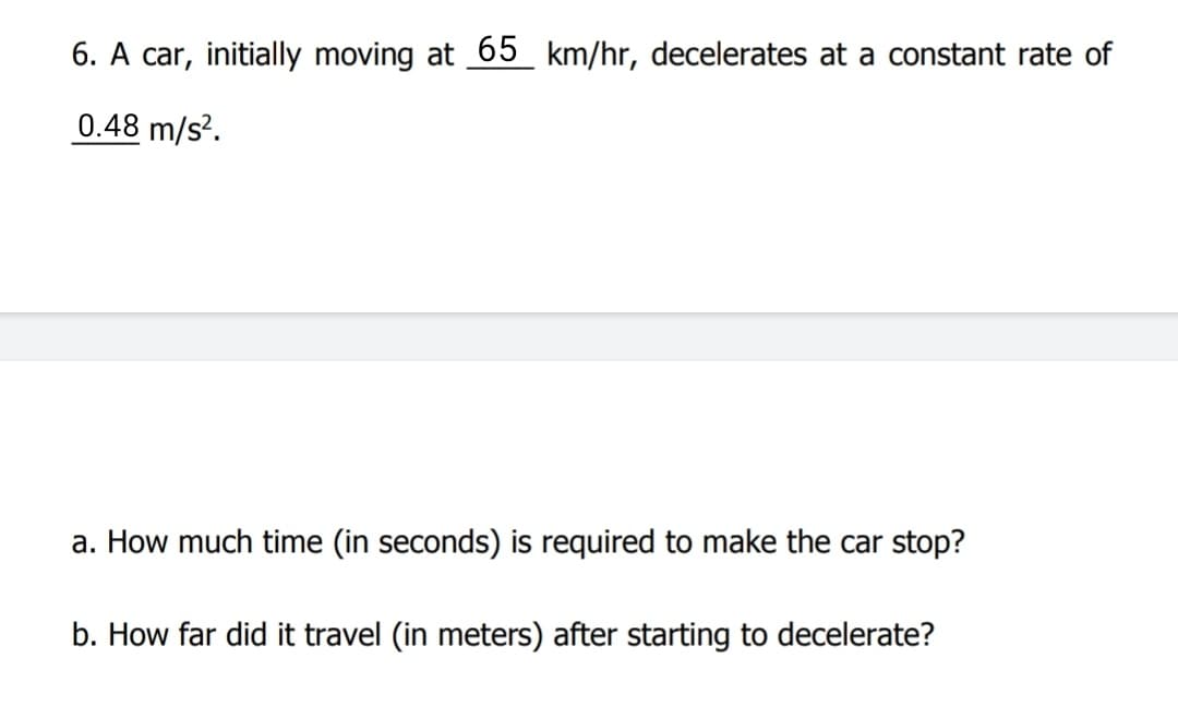 6. A car, initially moving at 65 km/hr, decelerates at a constant rate of
0.48 m/s?.
a. How much time (in seconds) is required to make the car stop?
b. How far did it travel (in meters) after starting to decelerate?
