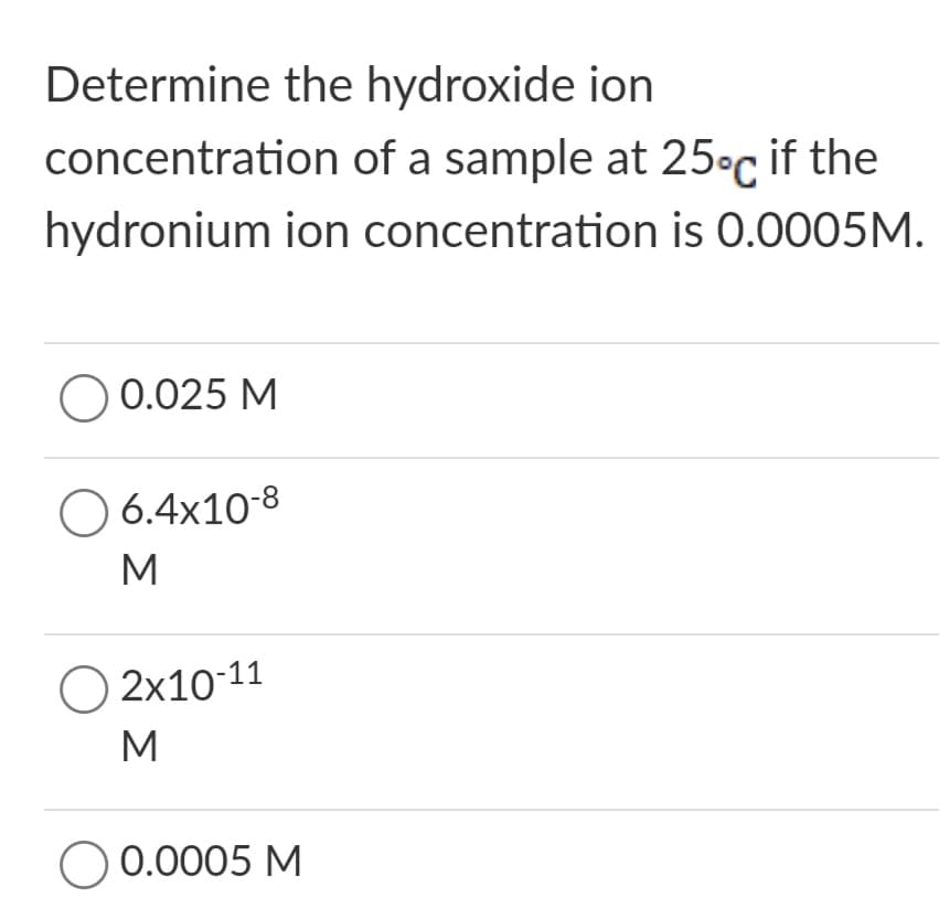 Determine the hydroxide ion
concentration of a sample at 25°c if the
hydronium ion concentration is 0.0005M.
O 0.025 M
O 6.4x10-8
M
O 2x10-11
M
O 0.0005 M
