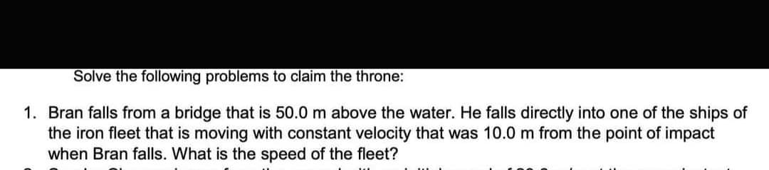 Solve the following problems to claim the throne:
1. Bran falls from a bridge that is 50.0 m above the water. He falls directly into one of the ships of
the iron fleet that is moving with constant velocity that was 10.0 m from the point of impact
when Bran falls. What is the speed of the fleet?
