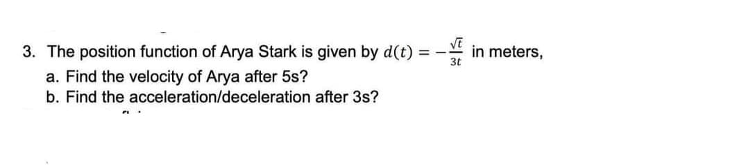 3. The position function of Arya Stark is given by d(t) =
in meters,
a. Find the velocity of Arya after 5s?
b. Find the acceleration/deceleration after 3s?
