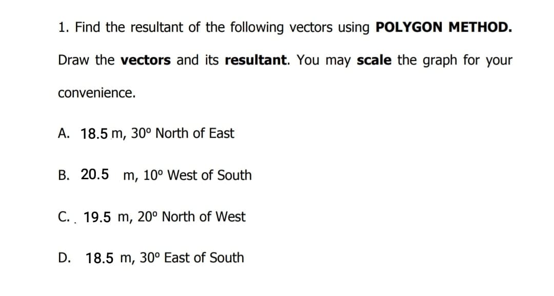 1. Find the resultant of the following vectors using POLYGON METHOD.
Draw the vectors and its resultant. You may scale the graph for your
convenience.
A. 18.5 m, 30° North of East
B. 20.5
m, 10° West of South
C.. 19.5 m, 20° North of West
D. 18.5 m, 30° East of South
