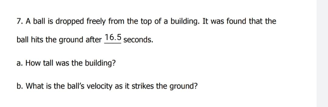 7. A ball is dropped freely from the top of a building. It was found that the
ball hits the ground after 16.5 seconds.
a. How tall was the building?
b. What is the ball's velocity as it strikes the ground?
