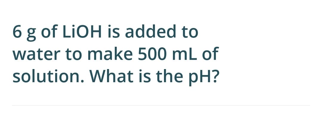 6 g of LIOH is added to
water to make 500 mL of
solution. What is the pH?

