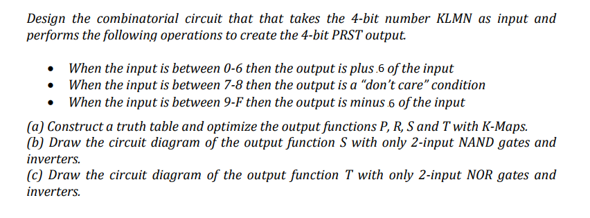 Design the combinatorial circuit that that takes the 4-bit number KLMN as input and
performs the following operations to create the 4-bit PRST output.
• When the input is between 0-6 then the output is plus.6 of the input
• When the input is between 7-8 then the output is a "don't care" condition
• When the input is between 9-F then the output is minus 6 of the input
(a) Construct a truth table and optimize the output functions P, R, S and T with K-Maps.
(b) Draw the circuit diagram of the output function S with only 2-input NAND gates and
inverters.
(c) Draw the circuit diagram of the output function T with only 2-input NOR gates and
inverters.
