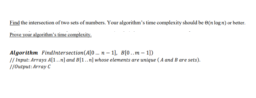 Find the intersection of two sets of numbers. Your algorithm's time complexity should be 0(n log n) or better.
Prove your algorithm's time complexity.
Algorithm FindIntersection(A[0 .. n – 1], B[0..m– 1])
// Input: Arrays A[1..n] and B[1..n] whose elements are unique ( A and B are sets).
//0utput:Arrayу С
