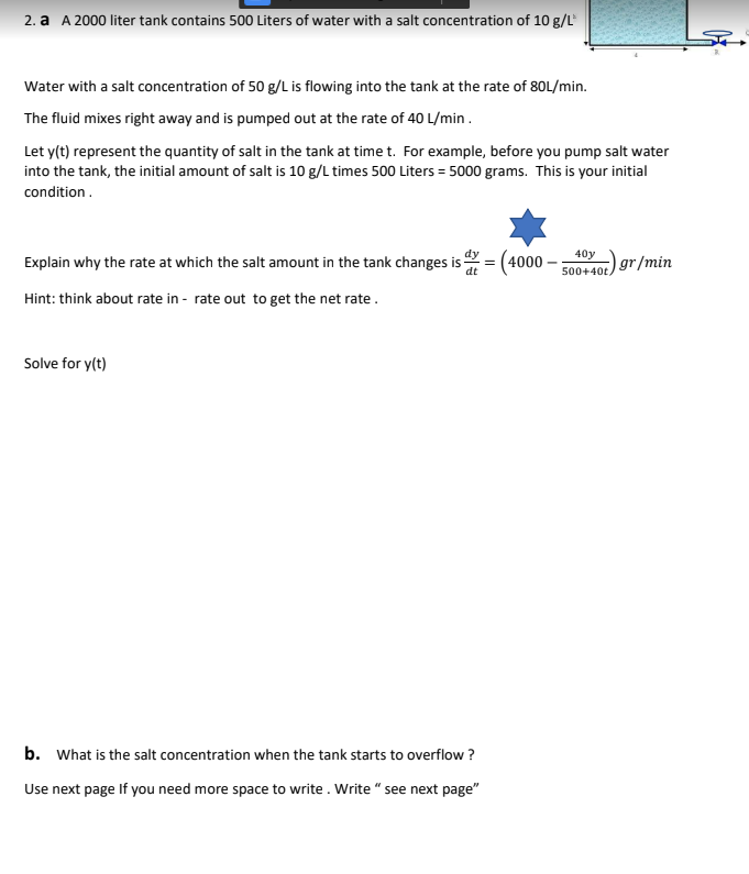 2. a A 2000 liter tank contains 500 Liters of water with a salt concentration of 10 g/L
Water with a salt concentration of 50 g/L is flowing into the tank at the rate of 80L/min.
The fluid mixes right away and is pumped out at the rate of 40 L/min.
Let y(t) represent the quantity of salt in the tank at time t. For example, before you pump salt water
into the tank, the initial amount of salt is 10 g/L times 500 Liters = 5000 grams. This is your initial
condition.
40
Explain why the rate at which the salt amount in the tank changes is
4000
gr/min
dt
500+40t,
Hint: think about rate in - rate out to get the net rate.
Solve for y(t)
b. What is the salt concentration when the tank starts to overflow ?
Use next page If you need more space to write. Write " see next page"
