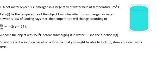 1. A hot metal object is submerged in a large tank of water held at temperature 25° C.
Let y(t) be the temperature of the object t minutes after it is submerged in water.
Newton's Law of Cooling says that the temperature will change according to
dy
-2(y – 25).
dt
Suppose the object was 150°C before submerging it in water. Find the function y(t).
Do not present a solution based on a formula that you might be able to look up, show your own work
here.
