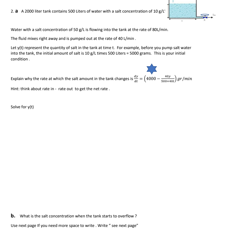 2. a A 2000 liter tank contains 500 Liters of water with a salt concentration of 10 g/L
Water with a salt concentration of 50 g/L is flowing into the tank at the rate of 80L/min.
The fluid mixes right away and is pumped out at the rate of 40 L/min .
Let y(t) represent the quantity of salt in the tank at time t. For example, before you pump salt water
into the tank, the initial amount of salt is 10 g/L times 500 Liters = 5000 grams. This is your initial
condition.
Explain why the rate at which the salt amount in the tank changes is
dt
dy
(4000
40y
gr/min
500+40t,
Hint: think about rate in - rate out to get the net rate.
Solve for y(t)
b. What is the salt concentration when the tank starts to overflow ?
Use next page If you need more space to write. Write " see next page"
