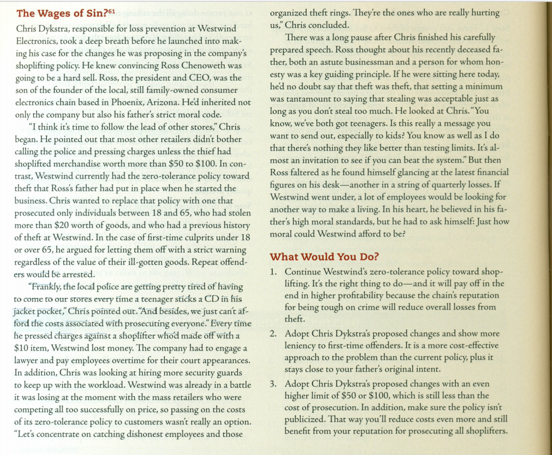 The Wages of Sin?61
Chris Dykstra, responsible for loss prevention at Westwind
Electronics, took a deep breath before he launched into mak-
ing his case for the changes he was proposing in the company's
shoplifting policy. He knew convincing Ross Chenoweth was
going to be a hard sell. Ross, the president and CEO, was the
son of the founder of the local, still family-owned consumer
electronics chain based in Phoenix, Arizona. He'd inherited not
organized theft rings. They're the ones who are really hurting
us," Chris concluded.
There was a long pause after Chris finished his carefully
prepared speech. Ross thought about his recently deceased fa-
ther, both an astute businessman and a person for whom hon-
esty was a key guiding principle. If he were sitting here today,
hed no doubt say that theft was theft, that setting a minimum
was tantamount to saying that stealing was acceptable just as
long as you don't steal too much. He looked at Chris.“You
know, we've both got teenagers. Is this really a message you
want to send out, especially to kids? You know as well as I do
that there's nothing they like better than testing limits. It's al-
most an invitation to see if you can beat the system." But then
Ross faltered as he found himself glancing at the latest financial
figures on his desk-another in a string of quarterly losses. If
Westwind went under, a lot of employees would be looking for
another way to make a living. In his heart, he believed in his fa-
ther's high moral standards, but he had to ask himself: Just how
only the company but also his father's strict moral code.
"I think it's time to follow the lead of other stores," Chris
began. He pointed out that most other retailers didn't bother
calling the police and pressing charges unless the thief had
shoplifted merchandise worth more than $50 to $100. In con-
trast, Westwind currently had the zero-tolerance policy toward
theft that Ross's father had put in place when he started the
business. Chris wanted to replace that policy with one that
prosecuted only individuals between 18 and 65, who had stolen
more than $20 worth of goods, and who had a previous history
of theft at Westwind. In the case of first-time culprits under 18
or over 65, he argued for letting them off with a strict warning
regardless of the value of their ill-gotten goods. Repeat offend-
moral could Westwind afford to be?
What Would You Do?
1. Continue Westwind's zero-tolerance policy toward shop-
lifting. It's the right thing to do-and it will pay off in the
end in higher profitability because the chain's reputation
for being tough on crime will reduce overall losses from
theft.
ers woufd be arrestēd.
"Frankly, the focal políce are gettíng pretty tíred of havíng
to come to our stores every tíme a teenager stícks a CD in his
jacket pocket," Chrís poínted out. "And besides, we just can't af-
ford the costs assocíatēd with prosecuting everyone." Every tíme
he pressed charges agaínst a shoplifter whod made off with a
$10 item, Westwind lost money. The company had to engage a
lawyer and pay employees overtime for their court appearances.
In addition, Chris was looking at hiring more security guards
to keep up with the workload. Westwind was already in a battle
it was losing at the moment with the mass retailers who were
competing all too successfully on price, so passing on the costs
of its zero-tolerance policy to customers wasn't really an option.
"Let's concentrate on catching dishonest employees and those
2. Adopt Chris Dykstra's proposed changes and show more
leniency to first-time offenders. It is a more cost-effective
approach to the problem than the current policy, plus it
stays close to your father's original intent.
3. Adopt Chris Dykstra's proposed changes with an even
higher limit of $50 or $100, which is still less than the
cost of prosecution. In addition, make sure the policy isn't
publicized. That way you'll reduce costs even more and still
benefit from your reputation for prosecuting all shoplifters.
