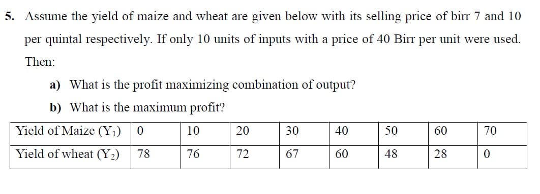 5. Assume the yield of maize and wheat are given below with its selling price of birr 7 and 10
per quintal respectively. If only 10 units of inputs with a price of 40 Birr per unit were used.
Then:
a) What is the profit maximizing combination of output?
b) What is the maximum profit?
Yield of Maize (Y1)
10
20
30
40
50
60
70
Yield of wheat (Y2)
78
76
72
67
60
48
28
